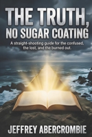 THE TRUTH, NO SUGAR COATING: A straight-shooting guide for the confused, the lost, and the burned out B0GCDRL9VY Book Cover