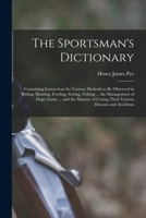 The Sportsman's Dictionary: Containing Instructions for Various Methods to Be Observed in Riding, Hunting, Fowling, Setting, Fishing ... the ... Curing Their Various Diseases and Accidents 1018096825 Book Cover