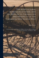 The Agricultural Depression at Home, and the Resources, Capabilities and Prospects of the Canadian New North-West [microform]: a Lecture Delivered ... at the Royal Aquarium, on Friday 9, 1883 1014200636 Book Cover