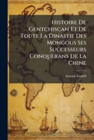 Histoire De Gentchiscan Et De Toute La Dinastie Des Mongous Ses Successeurs Conquerans De La Chine: Tirée De L'histoire Chinoise 124631309X Book Cover