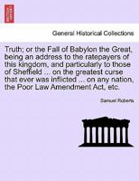 Truth; or the Fall of Babylon the Great, being an address to the ratepayers of this kingdom, and particularly to those of Sheffield ... on the ... any nation, the Poor Law Amendment Act, etc. 1241071012 Book Cover