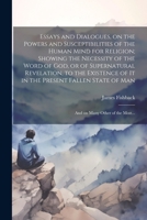 Essays and Dialogues, on the Powers and Susceptibilities of the Human Mind for Religion; Showing the Necessity of the Word of God, or of Supernatural ... of Man: And on Many Other of the Most... 1022433482 Book Cover