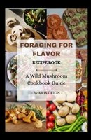 Foraging for Flavor: A Wild Mushroom Cookbook Guide: Over 40 Delicious and Easy to Prepare Recipes B0BSWKFPYR Book Cover