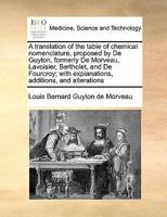 A translation of the table of chemical nomenclature, proposed by De Guyton, formerly De Morveau, Lavoisier, Bertholet, and De Fourcroy; with explanations, additions, and alterations 1171434502 Book Cover