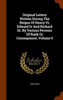 Original Letters Written During the Reigns of Henry VI, Edward IV and Richard III. by Various Persons of Rank or Consequence, Volume 5 - Primary Sourc 1018620982 Book Cover