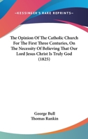 The Opinion Of The Catholic Church For The First Three Centuries, On The Necessity Of Believing That Our Lord Jesus Christ Is Truly God 1165687445 Book Cover