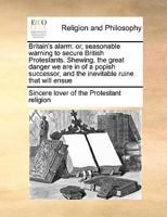 Britain's alarm: or, seasonable warning to secure British Protestants. Shewing, the great danger we are in of a popish successor, and the inevitable ruine that will ensue 1170990673 Book Cover