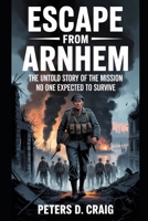 ESCAPE FROM ARNHEM: THE UNTOLD STORY OF THE MISSION NO ONE EXPECTED TO SURVIVE B0GCHJ8C9X Book Cover
