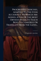 Progressive Exercises, Adapted To The Eton Accidence, To Which Are Added, A Few Of The Most Obvious Rules To Teach Boys To Construe Or Translate From The Latin... 1275136664 Book Cover