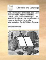 Ode, in imitation of Horace, ode I. ad Maecenatem. Addressed to his Grace, John, Duke of Montagu ... to which is subjoined the original ode of Horace, ... a new interpretation. By Sir William Browne. 1170405304 Book Cover