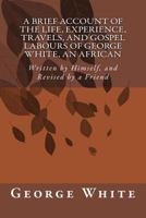 A Brief Account of the Life, Experience, Travels, and Gospel Labours of George White, an African: Written by Himself, and Revised by a Friend 1500785180 Book Cover