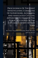 Proceedings Of The Joint Investigating Committee Of Supervisors, Aldermen, And Associated Citizens, Appointed To Examine The Public Accounts Of The City And County Of New York... 1275036767 Book Cover
