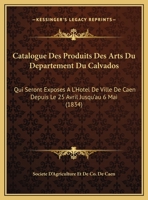 Catalogue Des Produits Des Arts Du Departement Du Calvados: Qui Seront Exposes A L'Hotel De Ville De Caen Depuis Le 25 Avril Jusqu'au 6 Mai (1834) 116961700X Book Cover