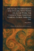The Altar, Its Ornaments and Its Care, With Notes on Altar Work, the Church Year, Christian Symbols, Floral Emblems, Etc: A Litany of the Altar, Prayers and Intercessions, Etc 1025263626 Book Cover