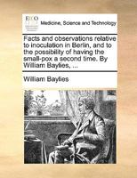 Facts and observations relative to inoculation in Berlin, and to the possiblity of having the small-pox a second time. By William Baylies, M.D. Member ... of Physicians of London and Edinburgh 1171433492 Book Cover