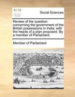 Review of the question concerning the government of the British possessions in India; with the heads of a plan proposed. By a member of Parliament. 1170703887 Book Cover