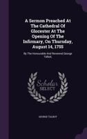 A sermon preached at the Cathedral of Glocester at the opening of the infirmary, on Thursday, August 14, 1755. By the Honourable and Reverend George Talbot, ... 1178995658 Book Cover