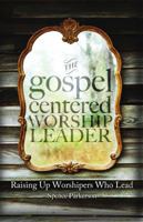 The Gospel Centered Worship Leader: Raising Up Worshipers Who Lead 0615966209 Book Cover