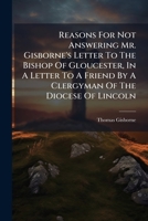Reasons for Not Answering Mr. Gisborne's Letter to the Bishop of Gloucester, in a Letter to a Friend by a Clergyman of the Diocese of Lincoln 127527949X Book Cover