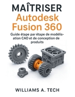 MAÎTRISER Autodesk Fusion 360: Guide étape par étape de modélisation CAO et de conception de produits (French Edition) B0G6WWGNT8 Book Cover