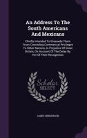 An Address To The South Americans And Mexicans: Chiefly Intended To Dissuade Them From Conceding Commercial Privileges To Other Nations, In Prejudice Of Great Britain, On Account Of The Delay By Her O 1348067152 Book Cover