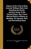 Report of the Trial of Brig. General William Hull, Commanding the North-Western Army of the United States: By a Court Martial Held at Albany on Monday, 3D January, 1814 and Succeeding Days 1374323047 Book Cover
