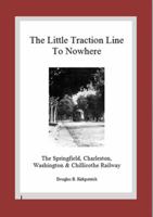 The Little Traction Line to Nowhere: The Springfield, Charleston, Washington & Chillicothe Railway 1904-1922 0615740367 Book Cover
