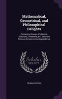 Mathematical, Geometrical, and Philosophical Delights: Containing Essays, Problems, Solutions, Theorems, &C. Selected from an Extensive Correspondence 1358785856 Book Cover