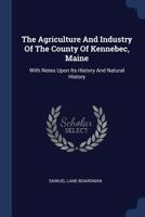 The Agriculture and Industry of the County of Kennebec, Maine: With Notes Upon Its History and Natural History 1377003485 Book Cover