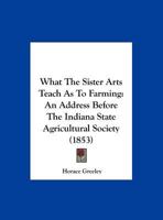 What The Sister Arts Teach As To Farming: An Address Before The Indiana State Agricultural Society (1853) 1171982518 Book Cover