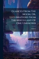 Glances From The Moon, Or, Lucubrations From The Miscellany Of One Unknown 117603880X Book Cover