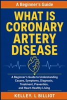What Is Coronary Artery Disease: A Beginner's Guide to Understanding Causes, Symptoms, Diagnosis, Treatment, Prevention, and Heart-Healthy Living B0HDMCX891 Book Cover