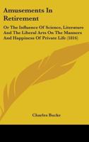 Amusements in Retirement; Or, the Influence of Science, Literature, and the Liberal Arts, on the Man 0548714568 Book Cover