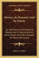 Mexico, Its Peasants And Its Priests: Or Adventures And Historical Researches In Mexico And Its Silver Mines And The Conquest Of Mexico By Cortez 1163630888 Book Cover