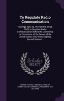 To Regulate Radio Communication: Hearings April 28, 1910 on the Bill (S. 7243) to Regulate Radio Communication Before the Committee on Commerce, of the Senate of the United States, Sixty-First Congres 1359649239 Book Cover