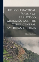 The Ecclesiastical Policy of Francisco Morazán and the Other Central American Liberals 1017861374 Book Cover