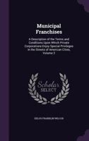 Municipal Franchises: A Description of the Terms and Conditions Upon Which Private Corporations Enjoy Special Privileges in the Streets of American Cities, Volume 2 1341453286 Book Cover