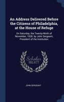 An Address Delivered Before the Citizens of Philadelphia, at the House of Refuge: On Saturday, the Twenty-Ninth of November, 1828. by John Sergeant, President of the Institution 1297984102 Book Cover
