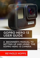 GOPRO HERO 13 USER GUIDE: A BEGINNER’S MANUAL TO SETTING UP AND USING THE GOPRO HERO 13 CAMERA B0DPM4DHFL Book Cover