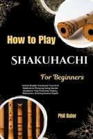 How To Play Shakuhachi For Beginners: Unlock Breath-Centered Tone And Meditative Phrasing Using Gentle Guidance That Promotes Clarity, Relaxation, And Expressive Depth B0HH2DTMPF Book Cover