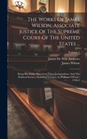 The Works Of James Wilson, Associate Justice Of The Supreme Court Of The United States ...: Being His Public Discourses Upon Jurisprudence And The Pol 1020170360 Book Cover