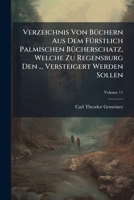 Verzeichnis Von Büchern Aus Dem Fürstlich Palmischen Bücherschatz, Welche Zu Regensburg Den ... Versteigert Werden Sollen, Volume 11... 1279360852 Book Cover