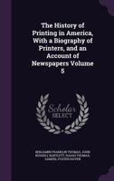 The history of printing in America, with a biography of printers, and an account of newspapers Volume 5 1177705516 Book Cover