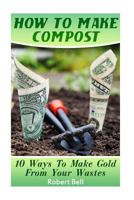 How To Make Compost: 10 Ways To Make Gold From Your Wastes: (Gardening Indoors, Gardening Vegetables, Gardening Books, Gardening Year Round 1545190089 Book Cover