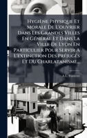 Hygiène Physique Et Morale De L'ouvrier Dans Les Grandes Villes En GÃ(c)nÃ(c)ral Et Dans La Ville De Lyon En Particulier Pour Servir A L'extinction ... Et Du Charlatanisme... (French Edition) 1024555534 Book Cover
