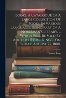 Books. A Catalogue Of A Large Collection Of Books, In Various Languages, Being Part Of A Nobleman's Library, ... Which Will Be Sold By Auction, By Mr. King, ... On Friday, August 22, 1800, 1022602403 Book Cover