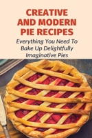 Creative And Modern Pie Recipes: Everything You Need To Bake Up Delightfully Imaginative Pies: Pie Recipes With Modern Taste Twists B0979RLVZJ Book Cover