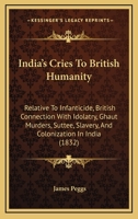 India's Cries to British Humanity, Relative to Infanticide, British Connection With Idolatry, Ghaut Murders, Suttee, Slavery, and Colonization in ... of the State of Society in British India 1357321449 Book Cover