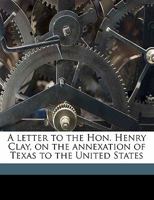 A Letter To The Hon. Henry Clay On The Annexation Of Texas To The United States (1837) 0548617708 Book Cover