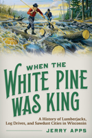 When the White Pine Was King: A History of Lumberjacks, Log Drives, and Sawdust Cities in Wisconsin 0870209345 Book Cover